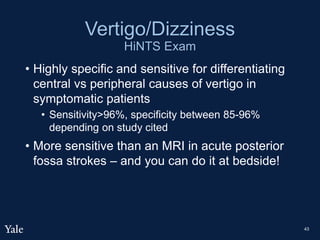 Vertigo/Dizziness
HiNTS Exam
• Highly specific and sensitive for differentiating
central vs peripheral causes of vertigo in
symptomatic patients
• Sensitivity>96%, specificity between 85-96%
depending on study cited
• More sensitive than an MRI in acute posterior
fossa strokes – and you can do it at bedside!
43
 
