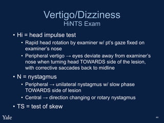Vertigo/Dizziness
HiNTS Exam
• Hi = head impulse test
• Rapid head rotation by examiner w/ pt’s gaze fixed on
examiner’s nose
• Peripheral vertigo → eyes deviate away from examiner’s
nose when turning head TOWARDS side of the lesion,
with corrective saccades back to midline
• N = nystagmus
• Peripheral → unilateral nystagmus w/ slow phase
TOWARDS side of lesion
• Central → direction changing or rotary nystagmus
• TS = test of skew
44
 