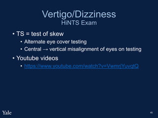 Vertigo/Dizziness
HiNTS Exam
• TS = test of skew
• Alternate eye cover testing
• Central → vertical misalignment of eyes on testing
• Youtube videos
• https://www.youtube.com/watch?v=VwmrjYuvqtQ
45
 