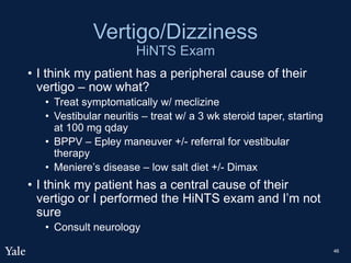 Vertigo/Dizziness
HiNTS Exam
• I think my patient has a peripheral cause of their
vertigo – now what?
• Treat symptomatically w/ meclizine
• Vestibular neuritis – treat w/ a 3 wk steroid taper, starting
at 100 mg qday
• BPPV – Epley maneuver +/- referral for vestibular
therapy
• Meniere’s disease – low salt diet +/- Dimax
• I think my patient has a central cause of their
vertigo or I performed the HiNTS exam and I’m not
sure
• Consult neurology
46
 
