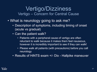 Vertigo/Dizziness
Vertigo – Concern for Central Cause
• What is neurology going to ask me?
• Description of symptoms, including timing of onset
(acute vs gradual)
• Can the patient walk?
• Patients with a peripheral cause of vertigo are often
reluctant to walk because it makes them feel nauseous,
however it is incredibly important to see if they can walk!
• Please walk all patients (with precautions) before you call
neurology
• Results of HiNTS exam +/- Dix - Hallpike maneuver
47
 