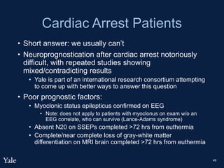 Cardiac Arrest Patients
• Short answer: we usually can’t
• Neuroprognostication after cardiac arrest notoriously
difficult, with repeated studies showing
mixed/contradicting results
• Yale is part of an international research consortium attempting
to come up with better ways to answer this question
• Poor prognostic factors:
• Myoclonic status epilepticus confirmed on EEG
• Note: does not apply to patients with myoclonus on exam w/o an
EEG correlate, who can survive (Lance-Adams syndrome)
• Absent N20 on SSEPs completed >72 hrs from euthermia
• Complete/near complete loss of gray-white matter
differentiation on MRI brain completed >72 hrs from euthermia
49
 