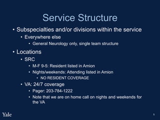 Service Structure
• Subspecialties and/or divisions within the service
• Everywhere else
• General Neurology only, single team structure
• Locations
• SRC
• M-F 9-5: Resident listed in Amion
• Nights/weekends: Attending listed in Amion
• NO RESIDENT COVERAGE
• VA: 24/7 coverage
• Pager: 203-784-1222
• Note that we are on home call on nights and weekends for
the VA
5
 