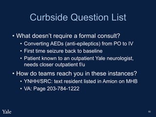 Curbside Question List
• What doesn’t require a formal consult?
• Converting AEDs (anti-epileptics) from PO to IV
• First time seizure back to baseline
• Patient known to an outpatient Yale neurologist,
needs closer outpatient f/u
• How do teams reach you in these instances?
• YNHH/SRC: text resident listed in Amion on MHB
• VA: Page 203-784-1222
50
 