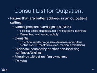 Consult List for Outpatient
• Issues that are better address in an outpatient
setting
• Normal pressure hydrocephalus (NPH)
• This is a clinical diagnosis, not a radiographic diagnosis
• Remember: “wet, wacky, wobbly”
• Dementia
• Exception: rapidly progressive dementia (precipitous
decline over <6 months w/o clear medical explanation)
• Peripheral neuropathy or other non-localizing
numbness/tingling
• Migraines without red flag symptoms
• Tremors
51
 