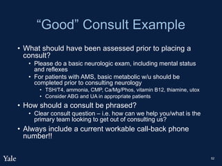 “Good” Consult Example
• What should have been assessed prior to placing a
consult?
• Please do a basic neurologic exam, including mental status
and reflexes
• For patients with AMS, basic metabolic w/u should be
completed prior to consulting neurology
• TSH/T4, ammonia, CMP, Ca/Mg/Phos, vitamin B12, thiamine, utox
• Consider ABG and UA in appropriate patients
• How should a consult be phrased?
• Clear consult question – i.e. how can we help you/what is the
primary team looking to get out of consulting us?
• Always include a current workable call-back phone
number!!
52
 