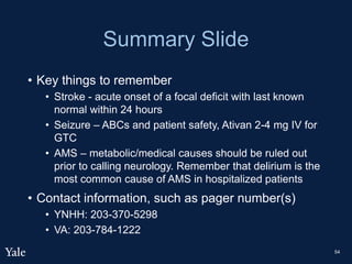 Summary Slide
• Key things to remember
• Stroke - acute onset of a focal deficit with last known
normal within 24 hours
• Seizure – ABCs and patient safety, Ativan 2-4 mg IV for
GTC
• AMS – metabolic/medical causes should be ruled out
prior to calling neurology. Remember that delirium is the
most common cause of AMS in hospitalized patients
• Contact information, such as pager number(s)
• YNHH: 203-370-5298
• VA: 203-784-1222
54
 