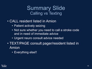 Summary Slide
Calling vs Texting
• CALL resident listed in Amion
• Patient actively seizing
• Not sure whether you need to call a stroke code
and in need of immediate advice
• Urgent neuro consult advice needed
• TEXT/PAGE consult pager/resident listed in
Amion
• Everything else!!
55
 