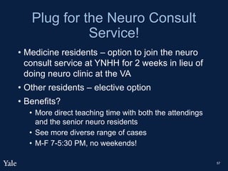 Plug for the Neuro Consult
Service!
• Medicine residents – option to join the neuro
consult service at YNHH for 2 weeks in lieu of
doing neuro clinic at the VA
• Other residents – elective option
• Benefits?
• More direct teaching time with both the attendings
and the senior neuro residents
• See more diverse range of cases
• M-F 7-5:30 PM, no weekends!
57
 