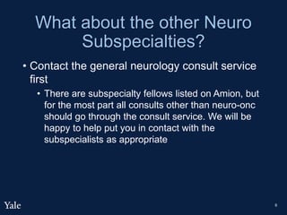 What about the other Neuro
Subspecialties?
• Contact the general neurology consult service
first
• There are subspecialty fellows listed on Amion, but
for the most part all consults other than neuro-onc
should go through the consult service. We will be
happy to help put you in contact with the
subspecialists as appropriate
6
 