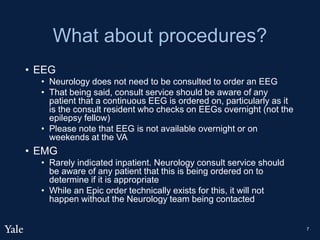 What about procedures?
• EEG
• Neurology does not need to be consulted to order an EEG
• That being said, consult service should be aware of any
patient that a continuous EEG is ordered on, particularly as it
is the consult resident who checks on EEGs overnight (not the
epilepsy fellow)
• Please note that EEG is not available overnight or on
weekends at the VA
• EMG
• Rarely indicated inpatient. Neurology consult service should
be aware of any patient that this is being ordered on to
determine if it is appropriate
• While an Epic order technically exists for this, it will not
happen without the Neurology team being contacted
7
 