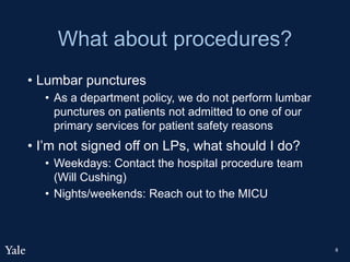 What about procedures?
• Lumbar punctures
• As a department policy, we do not perform lumbar
punctures on patients not admitted to one of our
primary services for patient safety reasons
• I’m not signed off on LPs, what should I do?
• Weekdays: Contact the hospital procedure team
(Will Cushing)
• Nights/weekends: Reach out to the MICU
8
 
