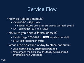 Service Flow
• How do I place a consult?
• YNHH/SRC – Epic order
• Please include a phone number that we can reach you at!
• VA – call pager (203-784-1222)
• Not sure you need a formal consult?
• YNHH: page 370-5298 or text resident on MHB
• SRC: text resident on MHB
• What’s the best time of day to place consults?
• Late morning/early afternoon preferred
• Non-urgent consults should ideally be minimized
overnight or on weekends
9
 