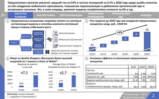 Выручка
Средний чек
Количество
товаров в чеке
Средняя цена
товара
Количество
посещений
Частота
посещения
Количество
клиентов
2Changellenge>> 2016
Modern Trade Code
Источники: анализ команды
* - подробнее в Приложении 3
EXECUTIVE
SUMMARY
АНАЛИЗ РЫНКА
ОРГАНИЧЕСКАЯ
ЕДА
ПЕРСОНАЛИЗАЦИЯ
МОБИЛЬНОЕ
ПРИЛОЖЕНИЕ
ВЫВОДЫ
1
3 4
Предлагаемая стратегия увеличит средний чек на 23% и частоту посещений на 9,7% к 2020 году среди quality клиентов
за счёт внедрения мобильного приложения, повышения персонализации и добавления органической еды в
ассортимент магазина. Это, в свою очередь, увеличит выручку complementary-сегмента на 6% в год
Персонализация
Мобильное приложение
Органические продукты
Фокус на Quality Shoppers обусловлен более высокой
выручкой на 1 клиента и Share of Wallet*
8820
62780
0
20000
40000
60000
80000
Budget Quality
x7,1
2,9%
7,8%
0,0%
2,0%
4,0%
6,0%
8,0%
10,0%
Budget Quality
x2,7
Average Share of Wallet
(продовольственные товары), %
Выручка на клиента
в год, руб.
Закрытая карточная система
Имидж «нет лишних людей»
2
Основные эффекты от реализации предлагаемых
инициатив
Рост выручки до 2020 года при внедрении предлагаемых
инициатив, млрд. руб., CAGR 6%
Предложенные инициативы напрямую влияют на ключевые
составляющие выручки и способны изменить негативный
тренд в сторону стабильного роста
2016 CAGR 2020П
Частота
посещений, раз. 8,6 2,4% 9,44
Средний чек, руб. 7300 5,3% 8970,03
Выручка quality клиентов, млрд. руб. 41,43 7,8% 55,87
Выручка
complementary продаж, млрд. руб. 66,3 5,0% 80,73
2020П
+6%
56
2020П
4
2019П
4
2018П
3
2017П
3
2016П
41
 