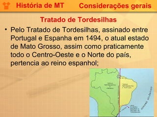 História de MT      Considerações gerais

           Tratado de Tordesilhas
• Pelo Tratado de Tordesilhas, assinado entre
  Portugal e Espanha em 1494, o atual estado
  de Mato Grosso, assim como praticamente
  todo o Centro-Oeste e o Norte do país,
  pertencia ao reino espanhol;
 