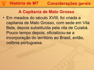 História de MT       Considerações gerais

         A Capitania de Mato Grosso
• Em meados do século XVIII, foi criada a
  capitania de Mato Grosso, com sede em Vila
  Bela, depois substituída pela vila de Cuiabá.
  Pouco tempo depois, oficializou-se a
  incorporação do território ao Brasil, então,
  colônia portuguesa.
 