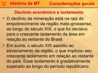 História de MT      Considerações gerais

      Declínio econômico e isolamento
• O declínio da mineração está na raiz do
  empobrecimento da região mato-grossense,
  ao longo do século XIX, o que foi decisivo
  para o crescente isolamento da área em
  relação ao restante do Brasil.
• Em suma, o século XIX assistiu ao
  esvaziamento da região, o que implicou seu
  crescente isolamento em relação ao restante
  do país. Esse isolamento é gradativamente
  superado ao longo do período republicano.
 