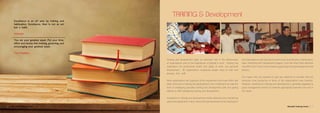 Training and development plays an important role in the effectiveness
of organizations and to the experiences of people in work. Training has
implications for productivity, health and safety at work, and personal
development. All organizations employing people need to train and
develop their staff.
Most organizations are cognizant of this requirement and invest effort and
other resources in training and development. Such investment can take the
form of employing specialist training and development staff and paying
salaries to staff undergoing training and development.
Investment in training and development entails obtaining and maintaining
space and equipments. It also means that operational personal, employed in
the organizations main business functions such as production, maintenance,
sales, marketing and management support, must also direct their attention
and effort from time to time towards supporting training development and
delivery.
This means they are required to give less attention to activities that are
obviously more productive in terms of the organizations main business.
However, investment in training and development is generally regarded as
good management practice to maintain appropriate expertise now and in
the future.
Excellence is an art won by training and
habituation. Excellence, then is not an act
but a habit.
Aristotle
You are your greatest asset. Put your time,
effort and money into training, grooming, and
encouraging your greatest asset.
Tom Hopkins
TRAINING & Development
Manahel Training Centre 76 Manahel Training Centre
 