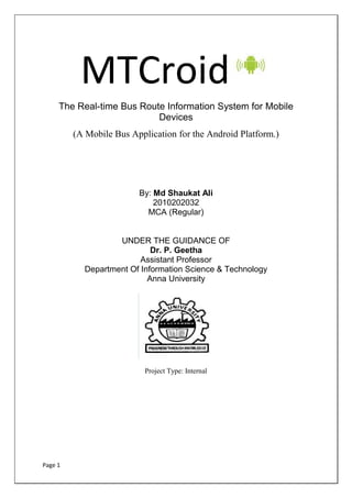 MTCroid
     The Real-time Bus Route Information System for Mobile
                           Devices
         (A Mobile Bus Application for the Android Platform.)




                         By: Md Shaukat Ali
                             2010202032
                           MCA (Regular)


                   UNDER THE GUIDANCE OF
                            Dr. P. Geetha
                         Assistant Professor
           Department Of Information Science & Technology
                           Anna University




                           Project Type: Internal




Page 1
 
