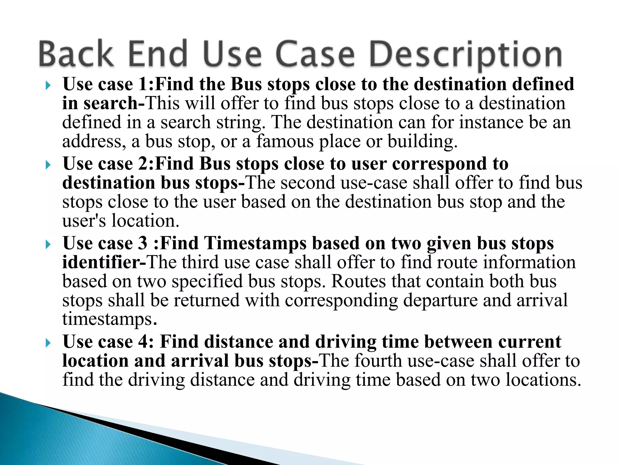    Use case 1:Find the Bus stops close to the destination defined
    in search-This will offer to find bus stops close to a destination
    defined in a search string. The destination can for instance be an
    address, a bus stop, or a famous place or building.
   Use case 2:Find Bus stops close to user correspond to
    destination bus stops-The second use-case shall offer to find bus
    stops close to the user based on the destination bus stop and the
    user's location.
   Use case 3 :Find Timestamps based on two given bus stops
    identifier-The third use case shall offer to find route information
    based on two specified bus stops. Routes that contain both bus
    stops shall be returned with corresponding departure and arrival
    timestamps.
   Use case 4: Find distance and driving time between current
    location and arrival bus stops-The fourth use-case shall offer to
    find the driving distance and driving time based on two locations.
 