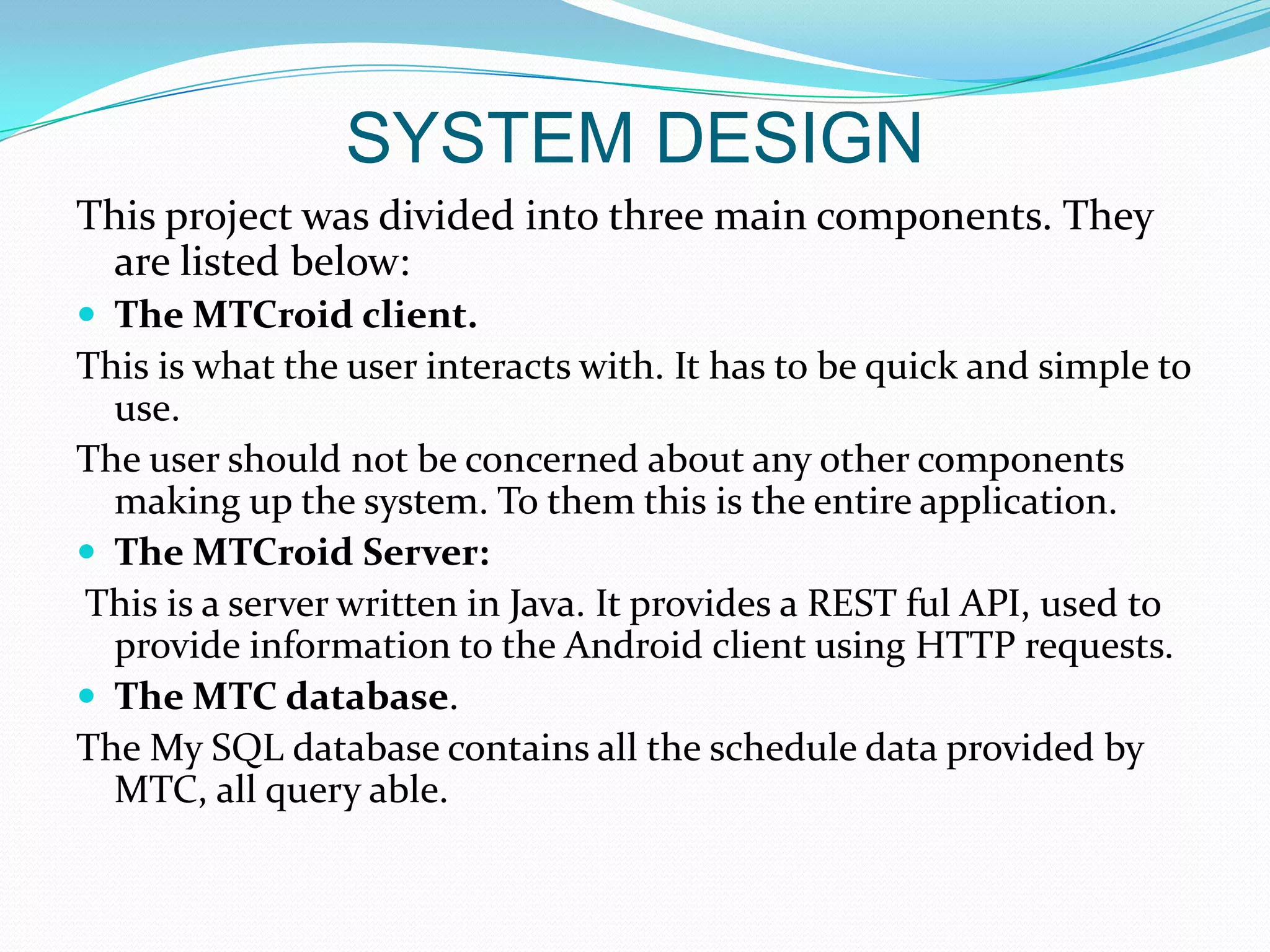 SYSTEM DESIGN
This project was divided into three main components. They
 are listed below:
 The MTCroid client.
This is what the user interacts with. It has to be quick and simple to
  use.
The user should not be concerned about any other components
  making up the system. To them this is the entire application.
 The MTCroid Server:
This is a server written in Java. It provides a REST ful API, used to
  provide information to the Android client using HTTP requests.
 The MTC database.
The My SQL database contains all the schedule data provided by
  MTC, all query able.
 