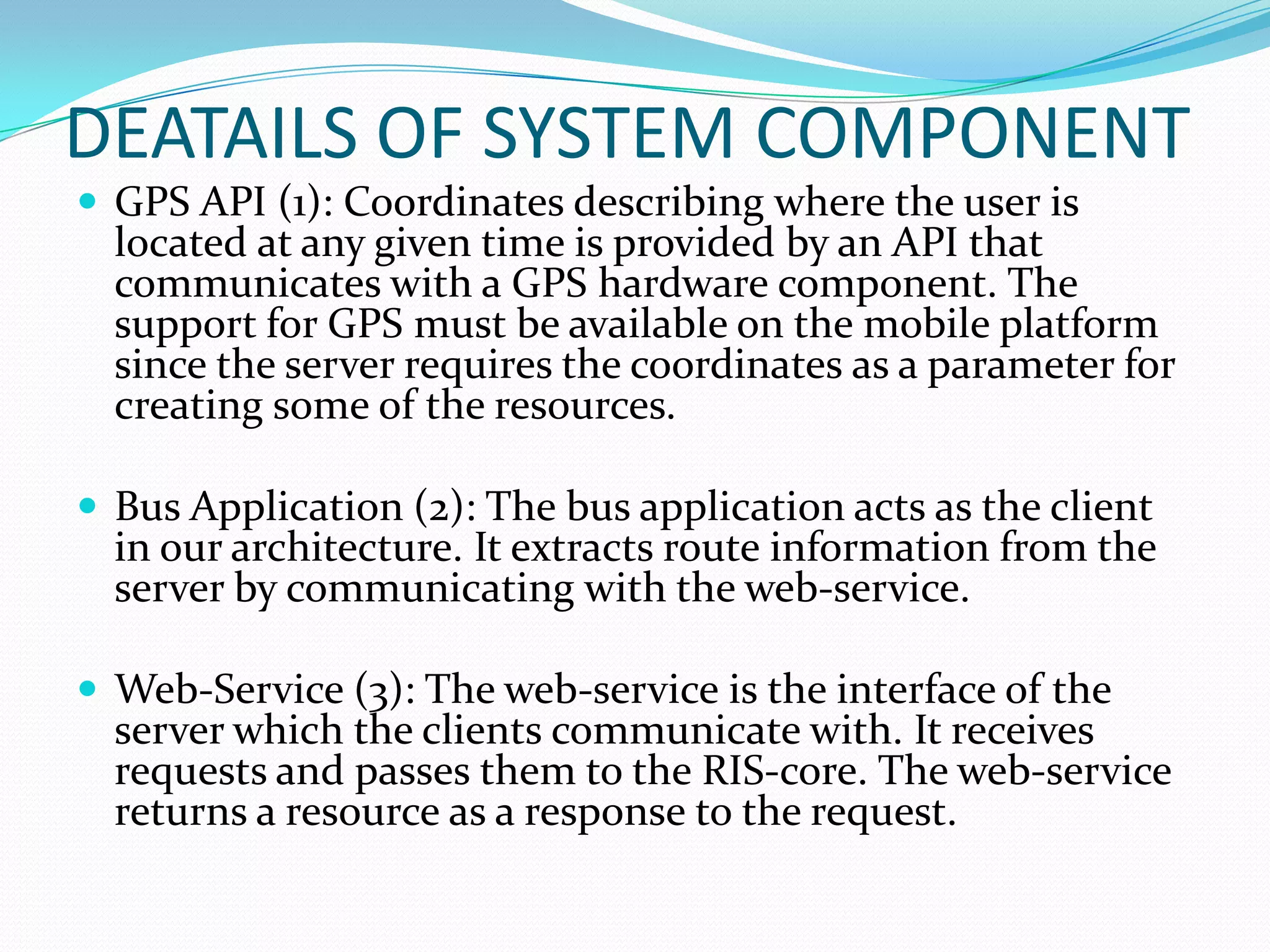 DEATAILS OF SYSTEM COMPONENT
 GPS API (1): Coordinates describing where the user is
  located at any given time is provided by an API that
  communicates with a GPS hardware component. The
  support for GPS must be available on the mobile platform
  since the server requires the coordinates as a parameter for
  creating some of the resources.

 Bus Application (2): The bus application acts as the client
  in our architecture. It extracts route information from the
  server by communicating with the web-service.

 Web-Service (3): The web-service is the interface of the
  server which the clients communicate with. It receives
  requests and passes them to the RIS-core. The web-service
  returns a resource as a response to the request.
 