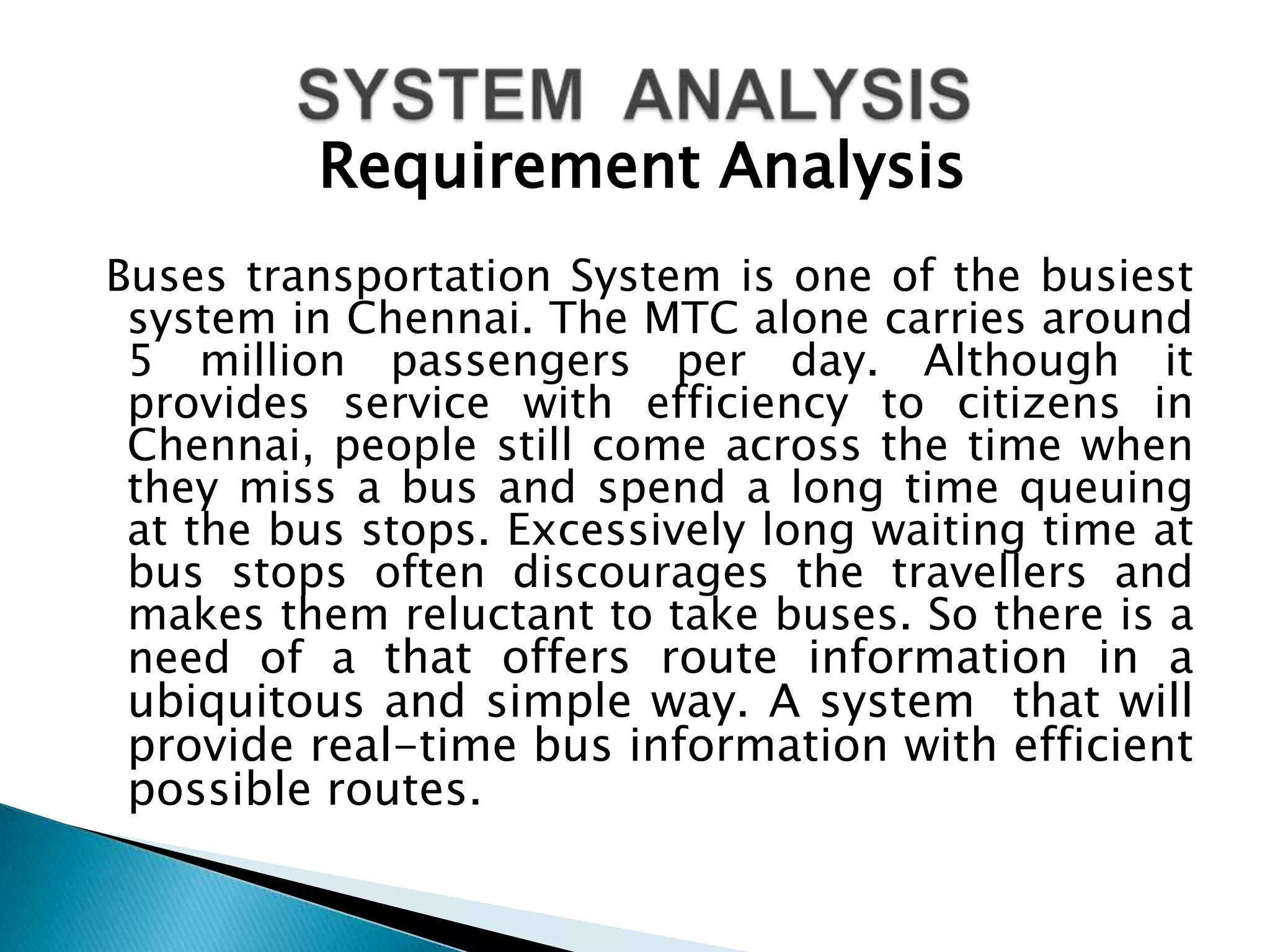 Requirement Analysis
Buses transportation System is one of the busiest
 system in Chennai. The MTC alone carries around
 5 million passengers per day. Although it
 provides service with efficiency to citizens in
 Chennai, people still come across the time when
 they miss a bus and spend a long time queuing
 at the bus stops. Excessively long waiting time at
 bus stops often discourages the travellers and
 makes them reluctant to take buses. So there is a
 need of a that offers route information in a
 ubiquitous and simple way. A system that will
 provide real-time bus information with efficient
 possible routes.
 