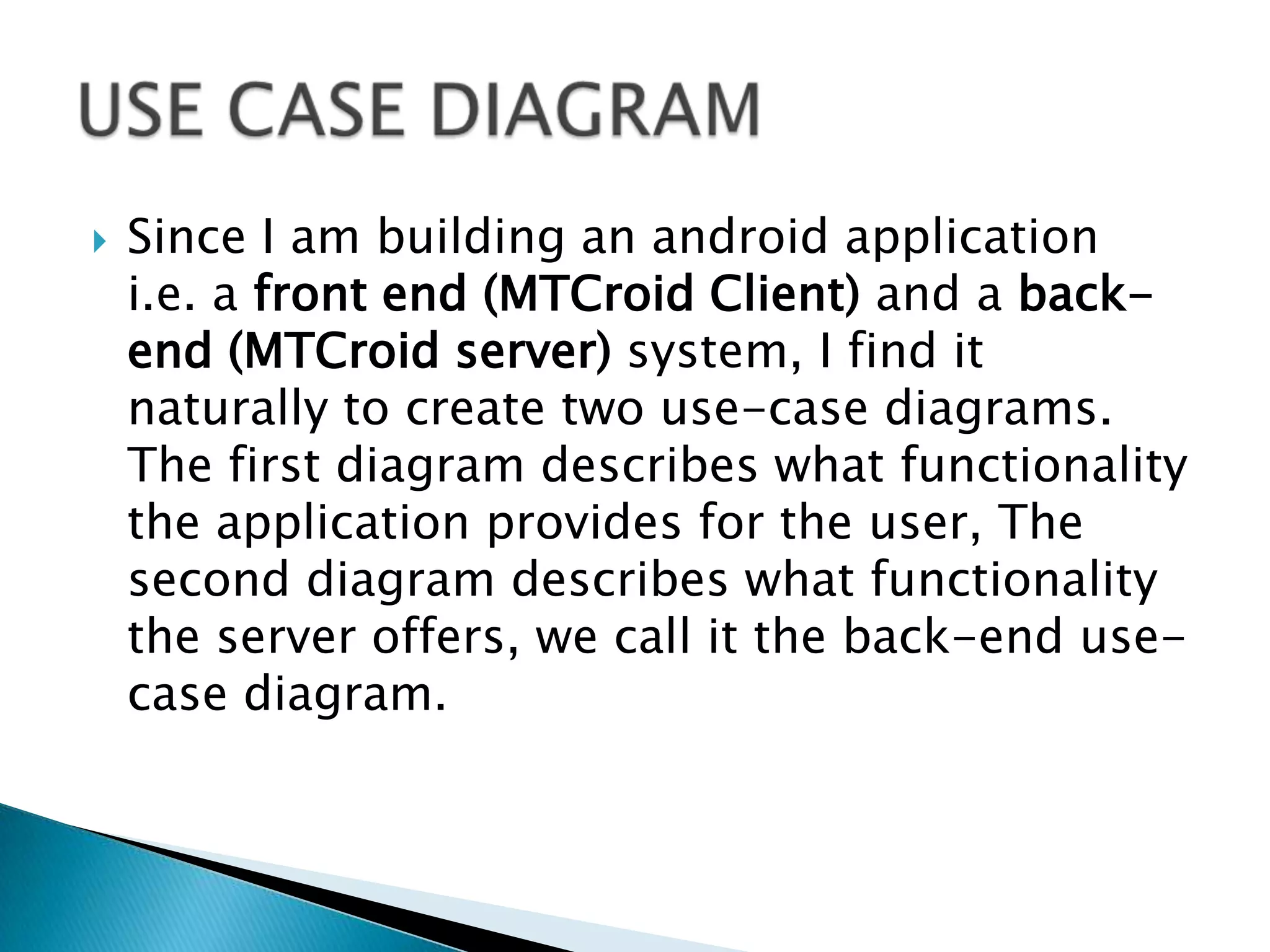    Since I am building an android application
    i.e. a front end (MTCroid Client) and a back-
    end (MTCroid server) system, I find it
    naturally to create two use-case diagrams.
    The first diagram describes what functionality
    the application provides for the user, The
    second diagram describes what functionality
    the server offers, we call it the back-end use-
    case diagram.
 