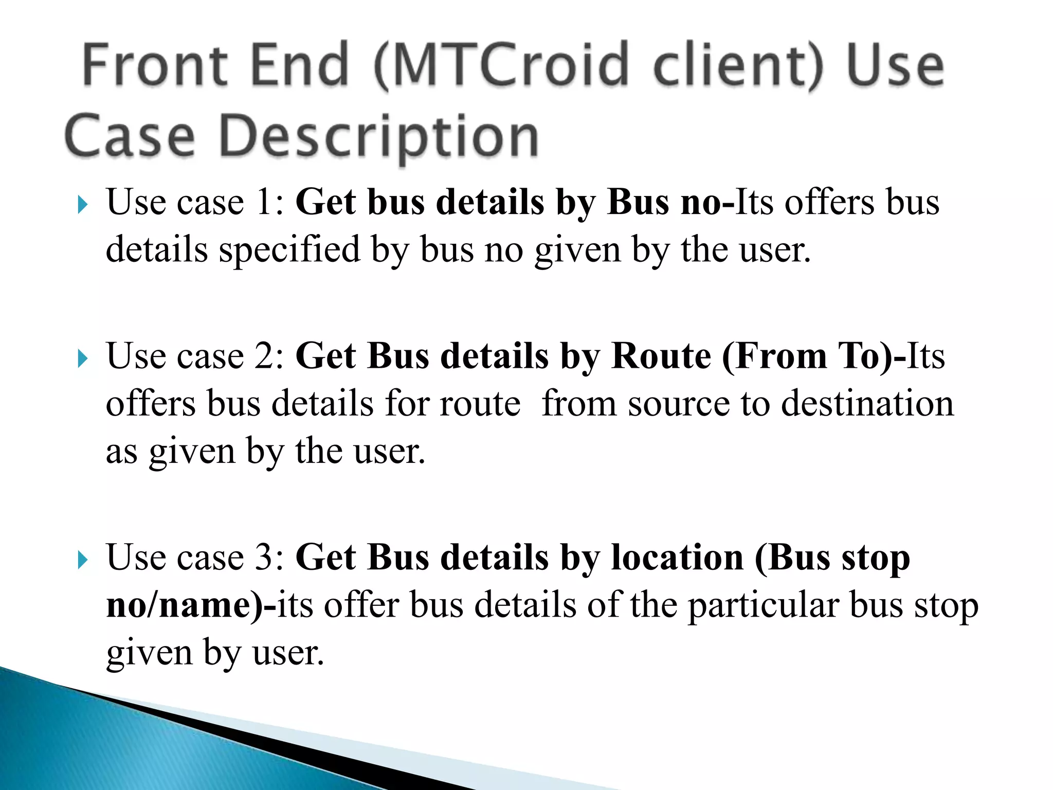    Use case 1: Get bus details by Bus no-Its offers bus
    details specified by bus no given by the user.

   Use case 2: Get Bus details by Route (From To)-Its
    offers bus details for route from source to destination
    as given by the user.

   Use case 3: Get Bus details by location (Bus stop
    no/name)-its offer bus details of the particular bus stop
    given by user.
 