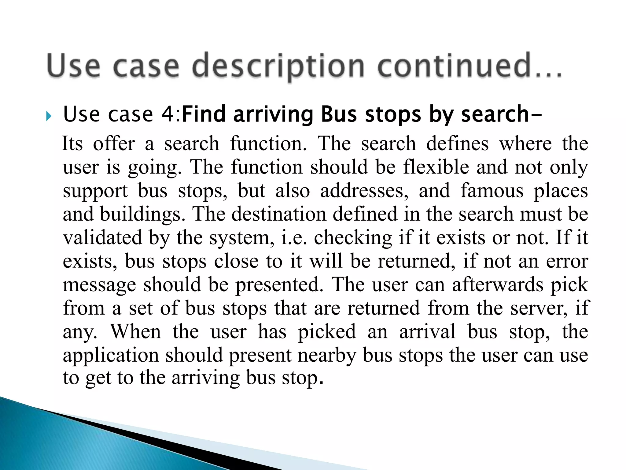    Use case 4:Find arriving Bus stops by search-
    Its offer a search function. The search defines where the
    user is going. The function should be flexible and not only
    support bus stops, but also addresses, and famous places
    and buildings. The destination defined in the search must be
    validated by the system, i.e. checking if it exists or not. If it
    exists, bus stops close to it will be returned, if not an error
    message should be presented. The user can afterwards pick
    from a set of bus stops that are returned from the server, if
    any. When the user has picked an arrival bus stop, the
    application should present nearby bus stops the user can use
    to get to the arriving bus stop.
 