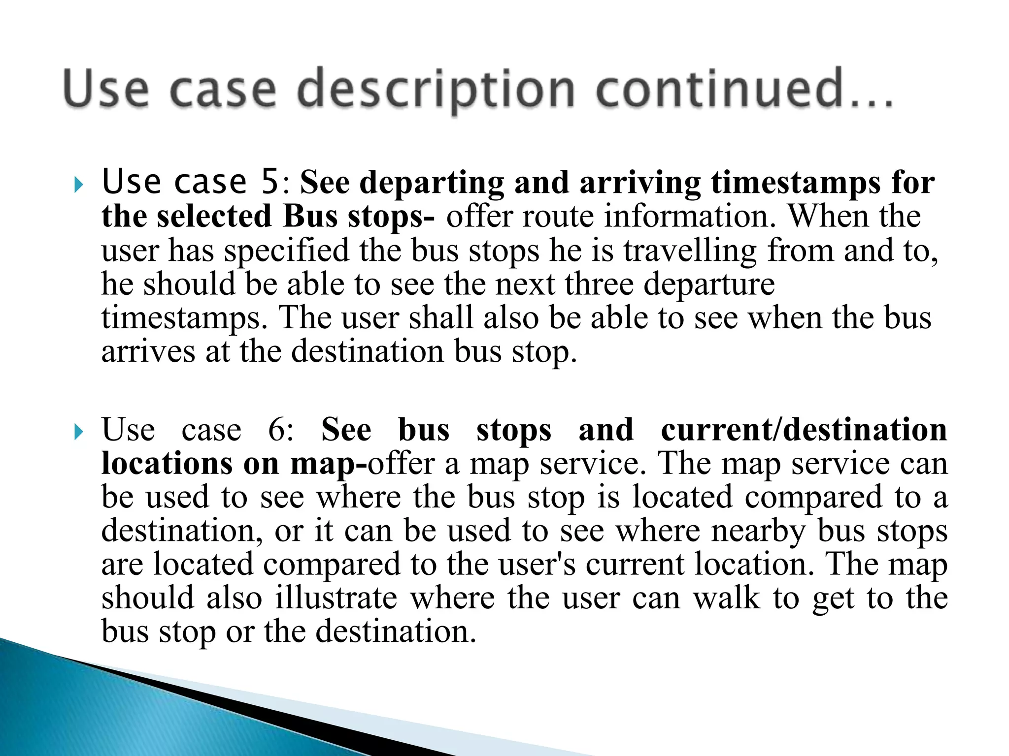    Use case 5: See departing and arriving timestamps for
    the selected Bus stops- offer route information. When the
    user has specified the bus stops he is travelling from and to,
    he should be able to see the next three departure
    timestamps. The user shall also be able to see when the bus
    arrives at the destination bus stop.

   Use case 6: See bus stops and current/destination
    locations on map-offer a map service. The map service can
    be used to see where the bus stop is located compared to a
    destination, or it can be used to see where nearby bus stops
    are located compared to the user's current location. The map
    should also illustrate where the user can walk to get to the
    bus stop or the destination.
 