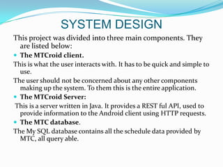 SYSTEM DESIGN
This project was divided into three main components. They
 are listed below:
 The MTCroid client.
This is what the user interacts with. It has to be quick and simple to
  use.
The user should not be concerned about any other components
  making up the system. To them this is the entire application.
 The MTCroid Server:
This is a server written in Java. It provides a REST ful API, used to
  provide information to the Android client using HTTP requests.
 The MTC database.
The My SQL database contains all the schedule data provided by
  MTC, all query able.
 