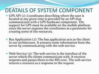 DEATAILS OF SYSTEM COMPONENT
 GPS API (1): Coordinates describing where the user is
  located at any given time is provided by an API that
  communicates with a GPS hardware component. The
  support for GPS must be available on the mobile platform
  since the server requires the coordinates as a parameter for
  creating some of the resources.

 Bus Application (2): The bus application acts as the client
  in our architecture. It extracts route information from the
  server by communicating with the web-service.

 Web-Service (3): The web-service is the interface of the
  server which the clients communicate with. It receives
  requests and passes them to the RIS-core. The web-service
  returns a resource as a response to the request.
 