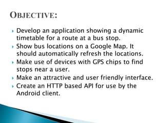    Develop an application showing a dynamic
    timetable for a route at a bus stop.
   Show bus locations on a Google Map. It
    should automatically refresh the locations.
   Make use of devices with GPS chips to find
    stops near a user.
   Make an attractive and user friendly interface.
   Create an HTTP based API for use by the
    Android client.
 