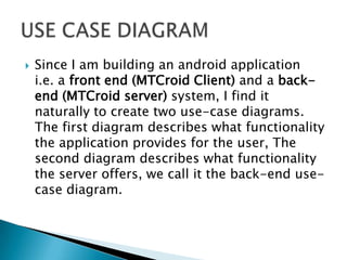    Since I am building an android application
    i.e. a front end (MTCroid Client) and a back-
    end (MTCroid server) system, I find it
    naturally to create two use-case diagrams.
    The first diagram describes what functionality
    the application provides for the user, The
    second diagram describes what functionality
    the server offers, we call it the back-end use-
    case diagram.
 
