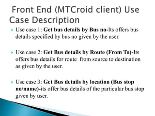    Use case 1: Get bus details by Bus no-Its offers bus
    details specified by bus no given by the user.

   Use case 2: Get Bus details by Route (From To)-Its
    offers bus details for route from source to destination
    as given by the user.

   Use case 3: Get Bus details by location (Bus stop
    no/name)-its offer bus details of the particular bus stop
    given by user.
 