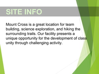 SITE INFO
Mount Cross is a great location for team
building, science exploration, and hiking the
surrounding trails. Our facility presents a
unique opportunity for the development of class
unity through challenging activity.
 
