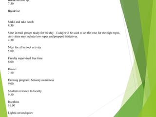 Breakfast line up
7:30
Breakfast
Make and take lunch
8:30
Meet in trail groups ready for the day. Today will be used to set the tone for the high ropes.
Activities may include low ropes and propped initiatives.
4:30
Meet for all school activity
5:00
Faculty supervised free time
6:00
Dinner
7:30
Evening program: Sensory awareness
9:00
Students released to faculty
9:30
In cabins
10:00
Lights out and quiet
 