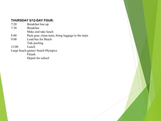 THURSDAY 5/12-DAY FOUR:
7:20 Breakfast line up
7:30 Breakfast
Make and take lunch
8:00 Pack gear, clean tents, bring luggage to the tarps
9:00 Load bus for Beach
Tide pooling
12:00 Lunch
Large beach games/ beach Olympics
Ffeash
Depart for school
 