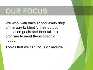 OUR FOCUS
We work with each school every step
of the way to identify their outdoor
education goals and then tailor a
program to meet those specific
needs.
Topics that we can focus on include…
 