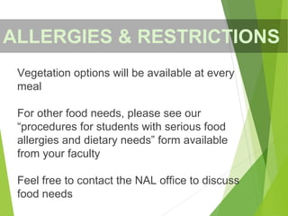 Vegetation options will be available at every
meal
For other food needs, please see our
“procedures for students with serious food
allergies and dietary needs” form available
from your faculty
Feel free to contact the NAL office to discuss
food needs
ALLERGIES & RESTRICTIONS
 