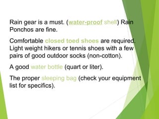 Rain gear is a must. (water-proof shell) Rain
Ponchos are fine.
Comfortable closed toed shoes are required.
Light weight hikers or tennis shoes with a few
pairs of good outdoor socks (non-cotton).
A good water bottle (quart or liter).
The proper sleeping bag (check your equipment
list for specifics).
 