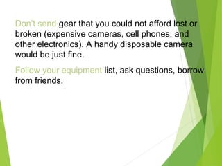 Don’t send gear that you could not afford lost or
broken (expensive cameras, cell phones, and
other electronics). A handy disposable camera
would be just fine.
Follow your equipment list, ask questions, borrow
from friends.
 