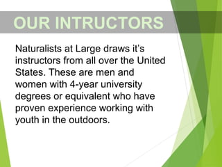 OUR INTRUCTORS
Naturalists at Large draws it’s
instructors from all over the United
States. These are men and
women with 4-year university
degrees or equivalent who have
proven experience working with
youth in the outdoors.
 