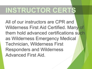 All of our instructors are CPR and
Wilderness First Aid Certified. Many of
them hold advanced certifications such
as Wilderness Emergency Medical
Technician, Wilderness First
Responders and Wilderness
Advanced First Aid.
INSTRUCTOR CERTS
 