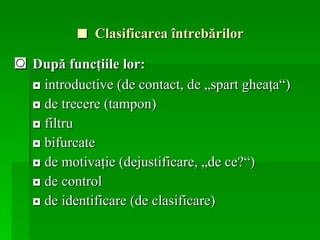 ■   Clasificarea  întrebărilor ◙   După funcţiile  lor: ◘  introductive (de contact, de „spart gheaţa“) ◘   de trecere (tampon)  ◘   filtru  ◘   bifurcate  ◘   de motivaţie (dejustificare, „de ce?“)  ◘   de control  ◘   de identificare (de clasificare) 
