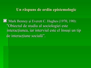 Un răspuns de ordin epistemologic ◙   Mark Benney şi Everett C. Hughes (1970, 190):  “ Obiectul de studiu al sociologiei este interacţiunea, iar interviul este el însuşi un tip  de interacţiune socială”. 
