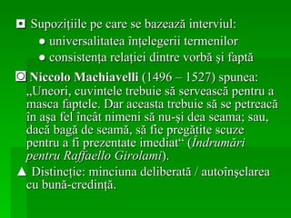 ◘  Supoziţiile pe care se bazează interviul:   ●  universalitatea înţelegerii termenilor ●   consistenţa relaţiei dintre vorbă şi faptă ◙   Niccolo Machiavelli  (1496 – 1527) spunea: „Uneori, cuvintele trebuie să servească pentru a masca faptele. Dar aceasta trebuie să se petreacă în aşa fel încât nimeni să nu-şi dea seama; sau, dacă bagă de seamă, să fie pregătite scuze pentru a fi prezentate imediat“ ( Îndrumări pentru Raffaello Girolami ). ▲  Distincţie: minciuna deliberată / autoînşelarea cu bună-credinţă.   