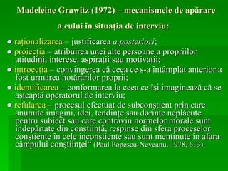Madeleine Grawitz (1972) – mecanismele de apărare a eului în situaţia de interviu:   ●  raţionalizarea  – justificarea  a posteriori ;  ●  p roiecţia  – atribuirea unei alte persoane a propriilor atitudini, interese, aspiraţii sau motivaţii; ●  i ntroecţia  – convingerea că ceea ce s-a întâmplat anterior a fost urmarea hotărârilor proprii;   ●  identificarea  – conformarea la ceea ce îşi imaginează că se aşteaptă operatorul de interviu;   ●  refularea  – procesul efectuat de subconştient prin care anumite imagini, idei, tendinţe sau dorinţe neplăcute pentru subiect sau care contravin normelor morale sunt îndepărtate din conştiinţă, respinse din sfera proceselor conştiente în cele inconştiente sau sunt menţinute în afara câmpului conştiinţei“  (Paul Popescu-Neveanu, 1978, 613). 