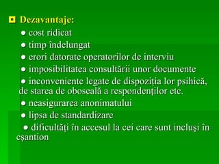 ◘  Dezavantaje: ●  cost ridicat  ●   timp îndelungat  ●   erori datorate operatorilor de interviu  ●   imposibilitatea consultării unor documente ●   inconveniente legate de dispoziţia lor psihică,  de starea de oboseală a respondenţilor etc. ●   neasigurarea anonimatului ●   lipsa de standardizare  ●   dificultăţi în accesul la cei care sunt incluşi în eşantion   